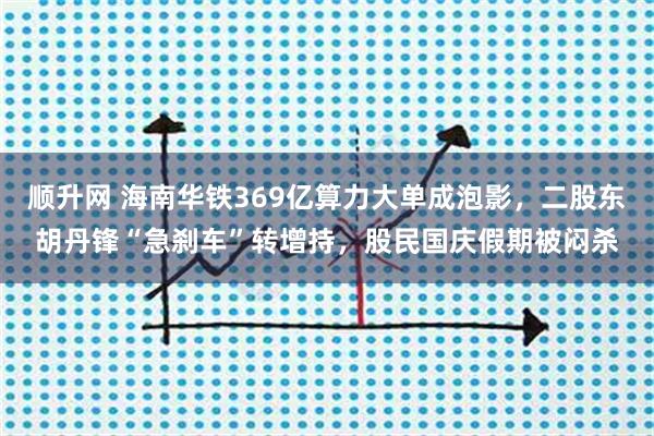 顺升网 海南华铁369亿算力大单成泡影，二股东胡丹锋“急刹车”转增持，股民国庆假期被闷杀