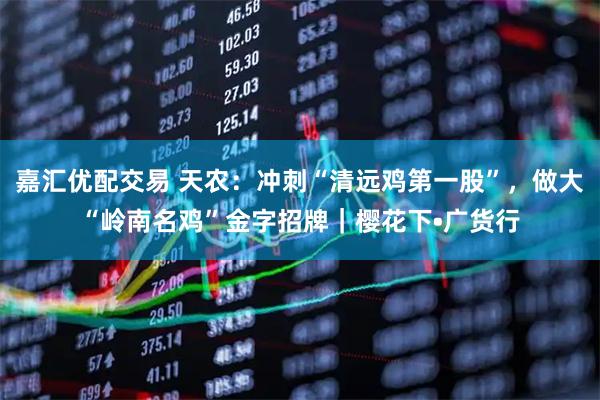 嘉汇优配交易 天农：冲刺“清远鸡第一股”，做大“岭南名鸡”金字招牌｜樱花下•广货行