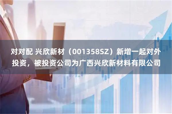 对对配 兴欣新材（001358SZ）新增一起对外投资，被投资公司为广西兴欣新材料有限公司