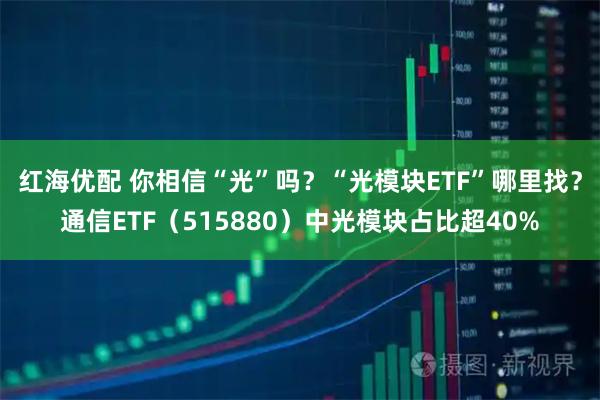 红海优配 你相信“光”吗？“光模块ETF”哪里找？通信ETF（515880）中光模块占比超40%