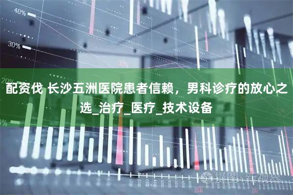 配资伐 长沙五洲医院患者信赖，男科诊疗的放心之选_治疗_医疗_技术设备