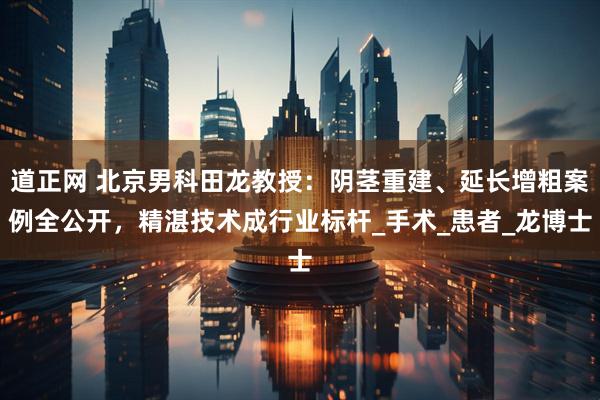 道正网 北京男科田龙教授：阴茎重建、延长增粗案例全公开，精湛技术成行业标杆_手术_患者_龙博士