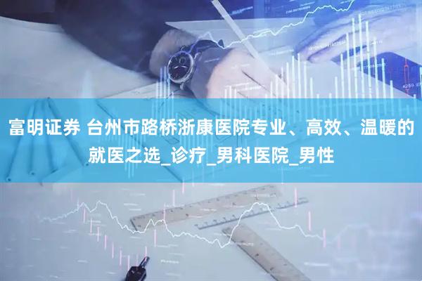 富明证券 台州市路桥浙康医院专业、高效、温暖的就医之选_诊疗_男科医院_男性