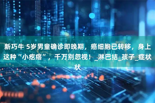 新巧牛 5岁男童确诊即晚期，癌细胞已转移，身上这种“小疙瘩”，千万别忽视！_淋巴结_孩子_症状