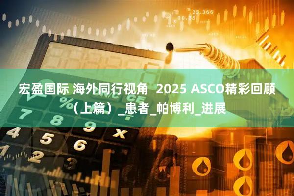 宏盈国际 海外同行视角  2025 ASCO精彩回顾（上篇）_患者_帕博利_进展