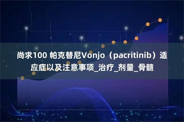 尚求100 帕克替尼Vonjo（pacritinib）适应症以及注意事项_治疗_剂量_骨髓