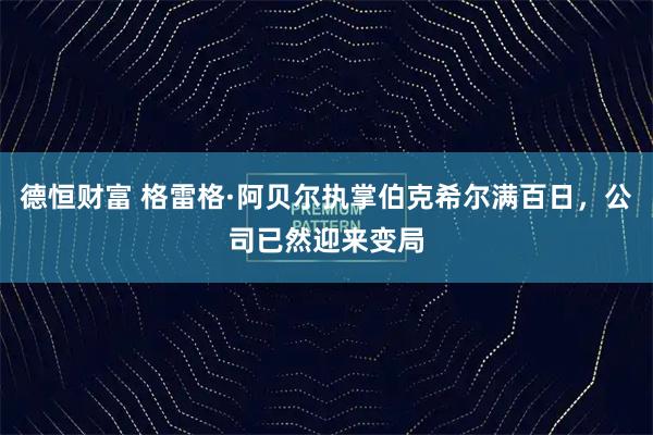 德恒财富 格雷格·阿贝尔执掌伯克希尔满百日，公司已然迎来变局