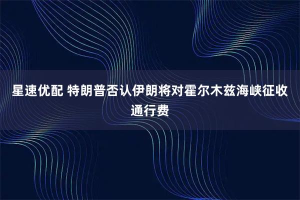 星速优配 特朗普否认伊朗将对霍尔木兹海峡征收通行费