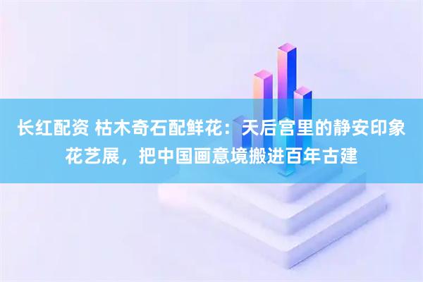 长红配资 枯木奇石配鲜花：天后宫里的静安印象花艺展，把中国画意境搬进百年古建
