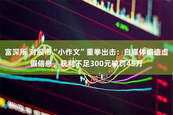 富深所 对股市“小作文”重拳出击：自媒体编造虚假信息，获利不足300元被罚45万