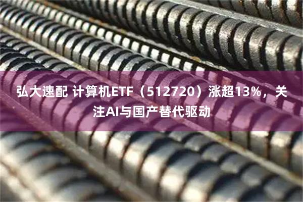 弘大速配 计算机ETF（512720）涨超13%，关注AI与国产替代驱动