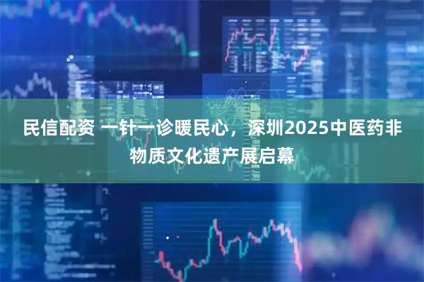 民信配资 一针一诊暖民心，深圳2025中医药非物质文化遗产展启幕