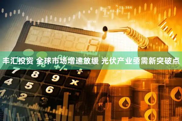 丰汇投资 全球市场增速放缓 光伏产业亟需新突破点
