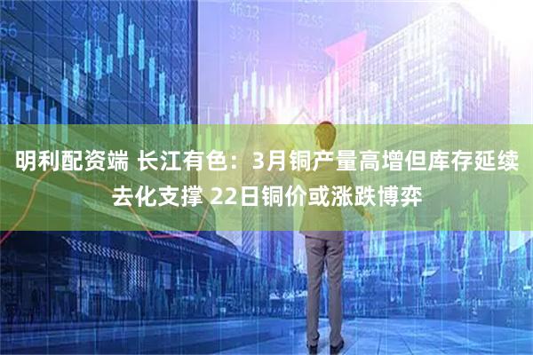 明利配资端 长江有色：3月铜产量高增但库存延续去化支撑 22日铜价或涨跌博弈