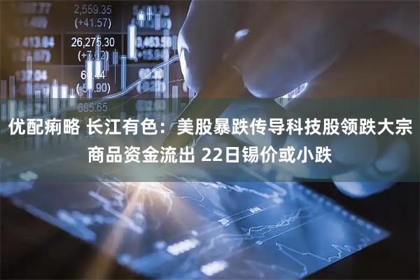 优配痢略 长江有色：美股暴跌传导科技股领跌大宗商品资金流出 22日锡价或小跌
