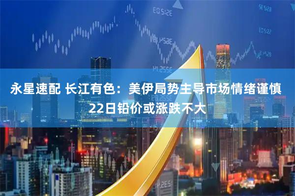 永星速配 长江有色：美伊局势主导市场情绪谨慎 22日铅价或涨跌不大