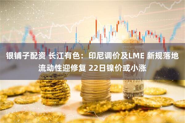银铺子配资 长江有色：印尼调价及LME 新规落地流动性迎修复 22日镍价或小涨