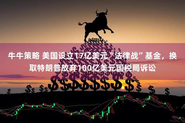 牛牛策略 美国设立17亿美元“法律战”基金，换取特朗普放弃100亿美元国税局诉讼
