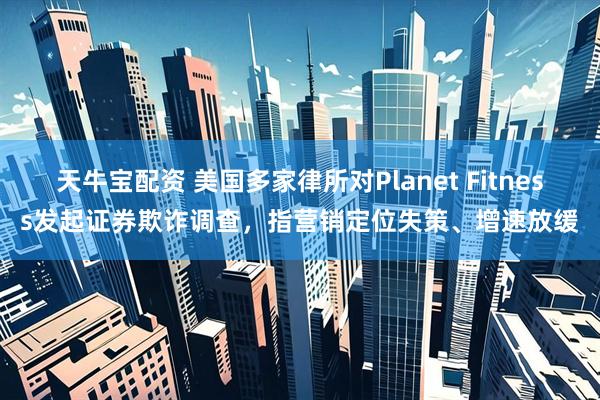 天牛宝配资 美国多家律所对Planet Fitness发起证券欺诈调查，指营销定位失策、增速放缓