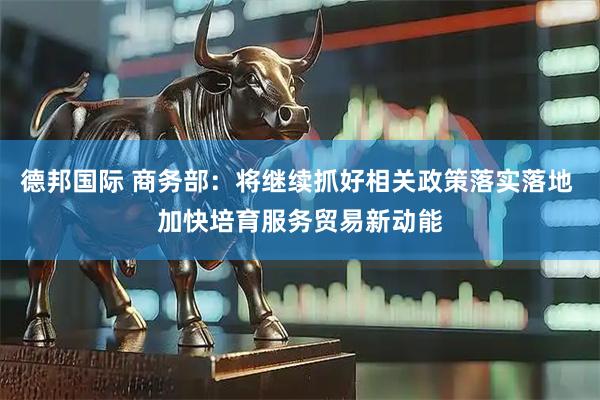 德邦国际 商务部：将继续抓好相关政策落实落地 加快培育服务贸易新动能