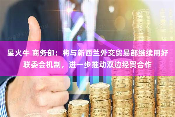 星火牛 商务部：将与新西兰外交贸易部继续用好联委会机制，进一步推动双边经贸合作
