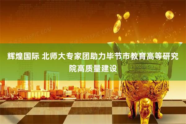 辉煌国际 北师大专家团助力毕节市教育高等研究院高质量建设