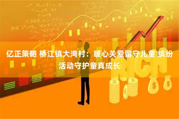 亿正策略 桥江镇大湾村：暖心关爱留守儿童 缤纷活动守护童真成长