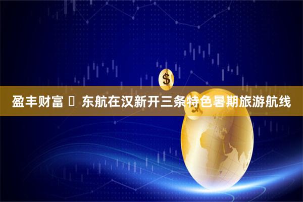 盈丰财富 东航在汉新开三条特色暑期旅游航线