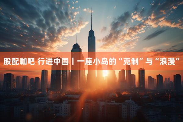股配咖吧 行进中国丨一座小岛的“克制”与“浪漫”