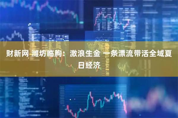 财新网 潍坊临朐:激浪生金 一条漂流带活全域夏日经济